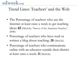 Trend Lines: Teachers’ and the Web  Gerald Herbert/APThe Percentage of teachers who use the Internet at least once a week to get teaching ideas: 62(MetLife,“Survey of the American Teacher,” 2008)Percentage of teachers who have read or written a blog about teaching: 28(MetLife)Percentage of teachers who communicate online with an educator outside their district at least once a week: 11(MetLife)