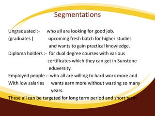 Segmentations
Ungraduated :- who all are looking for good job.
(graduates ) upcoming fresh batch for higher studies
and wants to gain practical knowledge.
Diploma holders :- for dual degree courses with various
certificates which they can get in Sunstone
eduversity.
Employed people :- who all are willing to hard work more and
With low salaries wants earn more without wasting so many
years.
These all can be targeted for long term period and short term.
 
