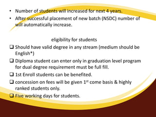 • Number of students will increased for next 4 years.
• After successful placement of new batch (NSDC) number of
will automatically increase.
eligibility for students
 Should have valid degree in any stream (medium should be
English*)
 Diploma student can enter only in graduation level program
for dual degree requirement must be full fill.
 1st Enroll students can be benefited.
 concession on fees will be given 1st come basis & highly
ranked students only.
 Five working days for students.
 