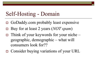Self-Hosting - Domain
   GoDaddy.com probably least expensive
   Buy for at least 2 years (NOT spam)
   Think of your keywords for your niche –
    geographic, demographic – what will
    consumers look for??
   Consider buying variations of your URL
 