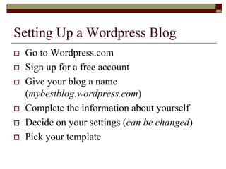 Setting Up a Wordpress Blog
   Go to Wordpress.com
   Sign up for a free account
   Give your blog a name
    (mybestblog.wordpress.com)
   Complete the information about yourself
   Decide on your settings (can be changed)
   Pick your template
 