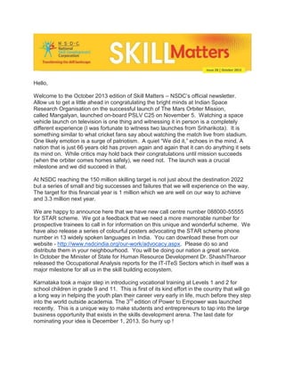 Hello,
Welcome to the October 2013 edition of Skill Matters – NSDC’s official newsletter.
Allow us to get a little ahead in congratulating the bright minds at Indian Space
Research Organisation on the successful launch of The Mars Orbiter Mission,
called Mangalyan, launched on-board PSLV C25 on November 5. Watching a space
vehicle launch on television is one thing and witnessing it in person is a completely
different experience (I was fortunate to witness two launches from Sriharikota). It is
something similar to what cricket fans say about watching the match live from stadium.
One likely emotion is a surge of patriotism. A quiet “We did it,” echoes in the mind. A
nation that is just 66 years old has proven again and again that it can do anything it sets
its mind on. While critics may hold back their congratulations until mission succeeds
(when the orbiter comes homes safely), we need not. The launch was a crucial
milestone and we did succeed in that.
At NSDC reaching the 150 million skilling target is not just about the destination 2022
but a series of small and big successes and failures that we will experience on the way.
The target for this financial year is 1 million which we are well on our way to achieve
and 3.3 million next year.
We are happy to announce here that we have new call centre number 088000-55555
for STAR scheme. We got a feedback that we need a more memorable number for
prospective trainees to call in for information on this unique and wonderful scheme. We
have also release a series of colourful posters advocating the STAR scheme phone
number in 13 widely spoken languages in India. You can download these from our
website - http://www.nsdcindia.org/our-work/advocacy.aspx. Please do so and
distribute them in your neighbourhood. You will be doing our nation a great service.
In October the Minister of State for Human Resource Development Dr. ShashiTharoor
released the Occupational Analysis reports for the IT-ITeS Sectors which in itself was a
major milestone for all us in the skill building ecosystem.
Karnataka took a major step in introducing vocational training at Levels 1 and 2 for
school children in grade 9 and 11. This is first of its kind effort in the country that will go
a long way in helping the youth plan their career very early in life, much before they step
into the world outside academia. The 3rd edition of Power to Empower was launched
recently. This is a unique way to make students and entrepreneurs to tap into the large
business opportunity that exists in the skills development arena. The last date for
nominating your idea is December 1, 2013. So hurry up !

 
