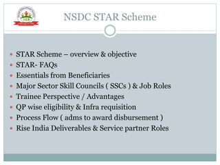 NSDC STAR Scheme
 STAR Scheme – overview & objective
 STAR- FAQs
 Essentials from Beneficiaries
 Major Sector Skill Councils ( SSCs ) & Job Roles
 Trainee Perspective / Advantages
 QP wise eligibility & Infra requisition
 Process Flow ( adms to award disbursement )
 Rise India Deliverables & Service partner Roles
 