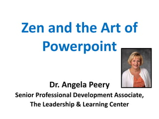 Zen and the Art of
Powerpoint
Dr. Angela Peery
Senior Professional Development Associate,
The Leadership & Learning Center
 