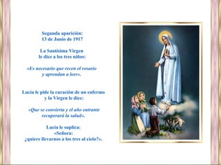 Segunda aparición:
13 de Junio de 1917
La Santísima Virgen
le dice a los tres niños:
«Es necesario que recen el rosario
y aprendan a leer».
Lucía le pide la curación de un enfermo
y la Virgen le dice:
«Que se convierta y el año entrante
recuperará la salud».
Lucía le suplica:
«Señora:
¿quiere llevarnos a los tres al cielo?».
 