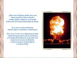 Si se reza y se hace penitencia,
muchas almas se salvarán y vendrá la paz.
Pero si no se reza y no se deja de pecar tanto,
vendrá otra guerra peor que las anteriores,
y el castigo del mundo por sus pecados será
la guerra, la escasez de alimentos
y la persecución a la Santa Iglesia
y al Santo Padre.
-¿Han visto el infierno donde van a caer
tantos pecadores? Para salvarlos,
el Señor quiere establecer en el mundo
la devoción al Corazón Inmaculado de María.
 