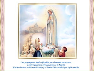 Una propaganda impía difundirá por el mundo sus errores
y habrá guerras y persecuciones a la Iglesia.
Muchos buenos serán martirizados y el Santo Padre tendrá que sufrir mucho.
 