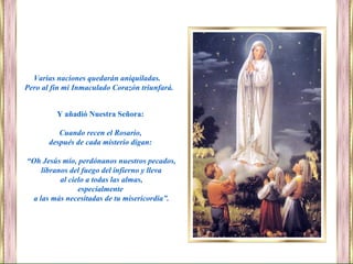 Varias naciones quedarán aniquiladas.
Pero al fin mi Inmaculado Corazón triunfará.
Y añadió Nuestra Señora:
Cuando recen el Rosario,
después de cada misterio digan:
“Oh Jesús mío, perdónanos nuestros pecados,
líbranos del fuego del infierno y lleva
al cielo a todas las almas,
especialmente
a las más necesitadas de tu misericordia”.
 