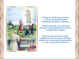 Desde esta aparición, los tres niños
se dedicaron a ofrecer todos los sacrificios
posibles por la conversión de los pecadores
y a rezar con más fervor el Rosario.
El Papa Pío XII decía que esta frase
era la que más le impresionaba
del mensaje de Fátima y exclamaba:
«Misterio tremendo: que la salvación
de muchas almas dependa de las oraciones
y sacrificios que se hagan».
 