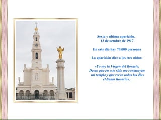 Sexta y última aparición.
13 de octubre de 1917
En este día hay 70,000 personas
La aparición dice a los tres niños:
«Yo soy la Virgen del Rosario.
Deseo que en este sitio me construyan
un templo y que recen todos los días
el Santo Rosario».
 