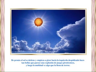 De pronto el sol se detiene y empieza a girar hacia la izquierda despidiendo luces
tan bellas que parece una explosión de juegos pirotécnicos,
y luego la multitud ve algo que la llena de terror.
 