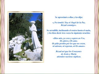 Se aproximó a ellos y les dijo:
«¡No temáis! Soy el Ángel de la Paz.
Rezad conmigo».
Se arrodilló, inclinando el rostro hasta el suelo,
y les hizo decir tres veces la siguiente oración:
«Dios mío, yo creo y espero en Vos,
Os adoro y Os amo.
Os pido perdón por los que no creen,
ni adoran, ni esperan, ni Os aman».
Rezad así que los Corazones
de Jesús y María
atienden vuestras súplicas.
 