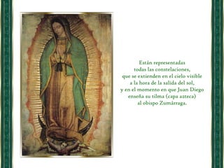 Están representadas  todas las constelaciones,  que se extienden en el cielo visible  a la hora de la salida del sol,  y en el momento en que Juan Diego  enseña su tilma (capa azteca)  al obispo Zumárraga.  