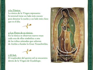 3-La Túnica:  La túnica de la Virgen representa  lo terrenal tiene un lado más oscuro  para denotar la noche y un lado más claro que es el día.  4-Las Flores de su túnica:  En la túnica se observan nueve rosas  cada una de ellas simboliza a una  de las tribus nómadas que salieron  de Aztlán a fundar la Gran Tenochtitlán.  5-El Sol:  El resplandor del quinto sol se encuentra detrás de la Virgen de Guadalupe.  