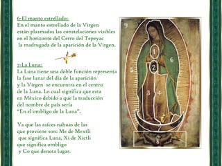 6-El manto estrellado:  En el manto estrellado de la Virgen  están plasmadas las constelaciones visibles en el horizonte del Cerro del Tepeyac la madrugada de la aparición de la Virgen.  7-La Luna:  La Luna tiene una doble función representa la fase lunar del día de la aparición  y la Virgen  se encuentra en el centro  de la Luna. Lo cual significa que esta  en México debido a que la traducción  del nombre de país sería  “ En el ombligo de la Luna”.  Ya que las raíces nahuas de las  que proviene son: Me de Mextli que significa Luna, Xi de Xictli  que significa ombligo y Co que denota lugar.  