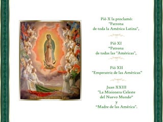 Pió X la proclamó: "Patrona  de toda la América Latina",  Pió XI  “ Patrona  de todas las "Américas",  Pió XII "Emperatriz de las Américas” Juan XXIII "La Misionera Celeste  del Nuevo Mundo“ y  “ Madre de las América". 