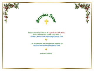 Los archivos del mes puedes descargarlos en: http://siembraconmigo.blogspot.com/ Siembra Amor Si deseas recibir archivos de  Espiritualidad Católica  envía un correo sin asunto y sin texto a: [email_address] Servicio Gratuito 