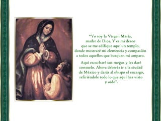 “ Yo soy la Virgen María,  madre de Dios. Y es mi deseo  que se me edifique aquí un templo,  donde mostraré mi clemencia y compasión  a todos aquellos que busquen mi amparo.  Aquí escucharé sus ruegos y les daré consuelo. Ahora deberás ir a la ciudad de México y darás al obispo el encargo, refiriéndole todo lo que aquí has visto y oído”. 
