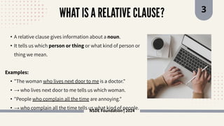 NSDE Foundation | 2024
WHAT IS A RELATIVE CLAUSE? 3
• A relative clause gives information about a noun.
• It tells us which person or thing or what kind of person or
thing we mean.
Examples:
• "The woman who lives next door to me is a doctor."
• → who lives next door to me tells us which woman.
• "People who complain all the time are annoying."
• → who complain all the time tells us what kind of people.
 