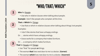 "WHO/THAT/WHICH"
1
2
3
Who for People:
• Use who in relative clauses when talking about people.
Example: I don’t like people who complain all the time.
That or Which for Things:
• Use that or which in relative clauses when talking about things (not people).
Examples:
• I don’t like stories that have unhappy endings.
Or: … stories which have unhappy endings.
• Grace works for a company that makes furniture.
Or: … a company which makes furniture.
That for People and Things:
• Use "that" for people or things.
• The woman that lives next door to me is a doctor. (Correct)
• The woman which lives next door to me is a doctor. (Incorrect)
NSDE
Foundation
|
2024 5
 