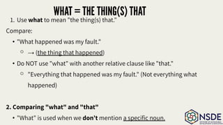 WHAT = THE THING(S) THAT
1. Use what to mean "the thing(s) that."
Compare:
• "What happened was my fault."
⚬ → (the thing that happened)
• Do NOT use "what" with another relative clause like "that."
⚬ "Everything that happened was my fault." (Not everything what
happened)
2. Comparing "what" and "that"
• "What" is used when we don’t mention a speciﬁc noun.
 