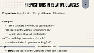 NSDE Foundation | 2024
PREPOSITIONS IN RELATIVE CLAUSES 7
Prepositions (to/in/for, etc.) often go at the end of the clause.
Examples:
• "Tom is talking to a woman. Do you know her?"
→ "Do you know the woman Tom is talking to?"
• "I slept in a bed. It wasn’t comfortable."
→ "The bed I slept in wasn’t comfortable."
• "Are these the books you were looking for?"
Tip:
• Formal: "Do you know the woman to whom Tom is talking?"
 