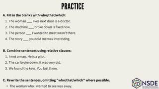 PRACTICE
A. Fill in the blanks with who/that/which:
1. The woman ___ lives next door is a doctor.
2. The machine ___ broke down is ﬁxed now.
3. The person ___ I wanted to meet wasn’t there.
4. The story ___ you told me was interesting.
B. Combine sentences using relative clauses:
1. I met a man. He is a pilot.
2. The car broke down. It was very old.
3. We found the keys. You lost them.
C. Rewrite the sentences, omitting "who/that/which" where possible.
• The woman who I wanted to see was away.
 