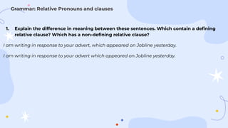 1. Explain the difference in meaning between these sentences. Which contain a deﬁning
relative clause? Which has a non-deﬁning relative clause?
I am writing in response to your advert, which appeared on Jobline yesterday.
I am writing in response to your advert which appeared on Jobline yesterday.
Grammar: Relative Pronouns and clauses
 