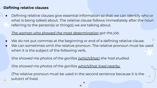 Deﬁning relative clauses
● Deﬁning relative clauses give essential information so that we can identify who or
what is being talked about. The relative clause follows immediately after the noun
referring to the person(s) or thing(s) we are talking about.
The woman who showed the most determination got the job.
● We do not put commas at the beginning or end of a deﬁning relative clause.
● We can sometimes omit the relative pronoun. The relative pronoun must be used
when it is the subject of the following verb,
She showed me photos of the gorillas (which/that) she had studied.
She showed me photos of the gorillas which/that lived nearby.
(The relative pronoun must be used in the second sentence because it is the
subject of lived.
 