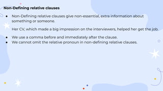 Non-Deﬁning relative clauses
● Non-Deﬁning relative clauses give non-essential, extra information about
something or someone.
Her CV, which made a big impression on the interviewers, helped her get the job.
● We use a comma before and immediately after the clause.
● We cannot omit the relative pronoun in non-deﬁning relative clauses.
 