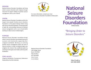 MISSION:
National Seizure Disorders Foundation will bring
order to seizure disorders with integrity through
resources & support leading to positive seizure
management until a cure is found.
VISION:
National Seizure Disorders Foundation will be the
largest most people friendly seizure disorders
foundation on the planet helping millions living
with seizure disorders/Epilepsy, increasing quality
of daily life, and providing resources of positive
seizure management until a cure is found while
working to reduce seizure related stigma.
PURPOSE:
National Seizure Disorders Foundation brings
order to seizure disorders by empowering seizure
survivors and emotionally supporting their
caregivers worldwide. We focus on nurturing
positive seizure management within the lives of
seizure survivors. In order to eradicate stigma, we
enlighten the minds of the unaffected public by
reaching out through social media outlets & public
fundraisers.
CORE VALUES:
Integrity Availability Transparency Dedication
Stewardship Humility Gratitude
For more information, contact your local
National Seizure Disorders Foundation Ambassador:
National Seizure Disorders Foundation
228 College Street
Burns TN 37029
http://nsdf.us
615-326-0449
501(c) 3 charity
EIN: 80-0909629
National
Seizure
Disorders
FoundationA 501(c) 3 charity
“Bringing Order to
Seizure Disorders”
http://nsdf.us
615-326-0449
 