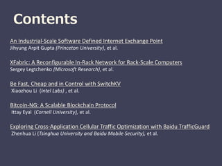 Contents
An Industrial-Scale Software Defined Internet Exchange Point
Jihyung Arpit Gupta (Princeton University), et al.
XFabric: A Reconfigurable In-Rack Network for Rack-Scale Computers
Sergey Legtchenko (Microsoft Research), et al.
Be Fast, Cheap and in Control with SwitchKV
Xiaozhou Li (Intel Labs) , et al.
Bitcoin-NG: A Scalable Blockchain Protocol
Ittay Eyal (Cornell University), et al.
Exploring Cross-Application Cellular Traffic Optimization with Baidu TrafficGuard
Zhenhua Li (Tsinghua University and Baidu Mobile Security), et al.
 