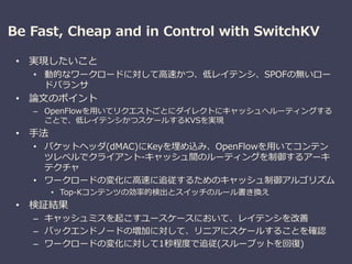 Be Fast, Cheap and in Control with SwitchKV
• 実現したいこと
• 動的なワークロードに対して高速かつ、低レイテンシ、SPOFの無いロー
ドバランサ
• 論文のポイント
– OpenFlowを用いてリクエストごとにダイレクトにキャッシュへルーティングする
ことで、低レイテンシかつスケールするKVSを実現
• 手法
• パケットヘッダ(dMAC)にKeyを埋め込み、OpenFlowを用いてコンテン
ツレベルでクライアント-キャッシュ間のルーティングを制御するアーキ
テクチャ
• ワークロードの変化に高速に追従するためのキャッシュ制御アルゴリズム
• Top-Kコンテンツの効率的検出とスイッチのルール書き換え
• 検証結果
– キャッシュミスを起こすユースケースにおいて、レイテンシを改善
– バックエンドノードの増加に対して、リニアにスケールすることを確認
– ワークロードの変化に対して1秒程度で追従(スループットを回復)
 