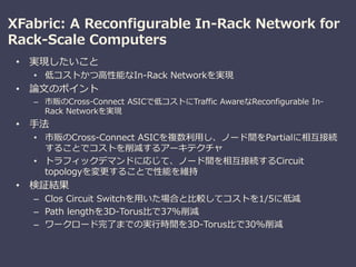 XFabric: A Reconfigurable In-Rack Network for
Rack-Scale Computers
• 実現したいこと
• 低コストかつ高性能なIn-Rack Networkを実現
• 論文のポイント
– 市販のCross-Connect ASICで低コストにTraffic AwareなReconfigurable In-
Rack Networkを実現
• 手法
• 市販のCross-Connect ASICを複数利用し、ノード間をPartialに相互接続
することでコストを削減するアーキテクチャ
• トラフィックデマンドに応じて、ノード間を相互接続するCircuit
topologyを変更することで性能を維持
• 検証結果
– Clos Circuit Switchを用いた場合と比較してコストを1/5に低減
– Path lengthを3D-Torus比で37%削減
– ワークロード完了までの実行時間を3D-Torus比で30%削減
 