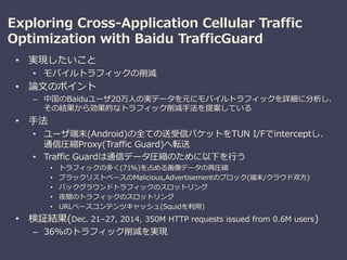 Exploring Cross-Application Cellular Traffic
Optimization with Baidu TrafficGuard
• 実現したいこと
• モバイルトラフィックの削減
• 論文のポイント
– 中国のBaiduユーザ20万人の実データを元にモバイルトラフィックを詳細に分析し、
その結果から効果的なトラフィック削減手法を提案している
• 手法
• ユーザ端末(Android)の全ての送受信パケットをTUN I/Fでinterceptし、
通信圧縮Proxy(Traffic Guard)へ転送
• Traffic Guardは通信データ圧縮のために以下を行う
• トラフィックの多く(71%)を占める画像データの再圧縮
• ブラックリストベースのMalicious,Advertisementのブロック(端末/クラウド双方)
• バックグラウンドトラフィックのスロットリング
• 夜間のトラフィックのスロットリング
• URLベースコンテンツキャッシュ(Squidを利用)
• 検証結果(Dec. 21–27, 2014, 350M HTTP requests issued from 0.6M users)
– 36%のトラフィック削減を実現
 