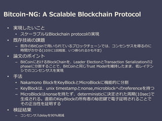 Bitcoin-NG: A Scalable Blockchain Protocol
• 実現したいこと
• スケーラブルなBlockchain protocolの実現
• 既存技術の課題
– 既存のBitCoinで用いられているブロックチェーンでは、コンセンサスを得るのに
時間がかかる(10分に1回程度、いつ得られるかも不定)
• 論文のポイント
– BitCoinにおけるBlockChainを、Leader ElectionとTransaction Serializationの2
phaseに分割することで、BitCoinと同じTrust Modelを維持したまま、低レイテン
シでのコンセンサスを実現
• 手法
• Nakamono BlockをKeyBlockとMicroBlockに機能的に分割
– KeyBlockは、unix timestampとnonse,microblockへのreferenceを持つ
– MicroBlockはnonseを持たず、deterministicに決定された周期(10sec)で
生成される。直前のKeyBlockの所有者の秘密鍵で電子証明されることで
その正当性を証明する
• 検証結果
– コンセンサスdelayを90%削減
 