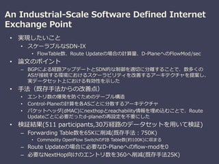 An Industrial-Scale Software Defined Internet
Exchange Point
• 実現したいこと
• スケーラブルなSDN-IX
• FlowTable数、Route Updateの場合の計算量、D-PlaneへのFlowMod/sec
• 論文のポイント
– BGPによる経路アップデートとSDN的な制御を適切に分離することで、数多くの
ASが接続する環境におけるスケーラビリティを改善するアーキテクチャを提案し、
実データセット上における有効性を示した
• 手法（既存手法からの改善点）
• エントリ数の爆発を防ぐためのテーブル構造
• Control-Planeの計算を各ASごとに分散するアーキテクチャ
• パケットヘッダ(dMAC)にnexthopとreachability情報を埋め込むことで、Route
Updateごとに必要だったd-planeの再設定を不要にした
• 検証結果(511 participants,30万経路のデータセットを用いて検証)
– Forwarding Table数を65Kに削減(既存手法：750K)
• Commodity OpenFlow SwitchのFIB Table数(約100K)に収まる
– Route Updateの場合に必要なD-Planeへのflow-modを0
– 必要なNextHop向けのエントリ数を360へ削減(既存手法25K)
 