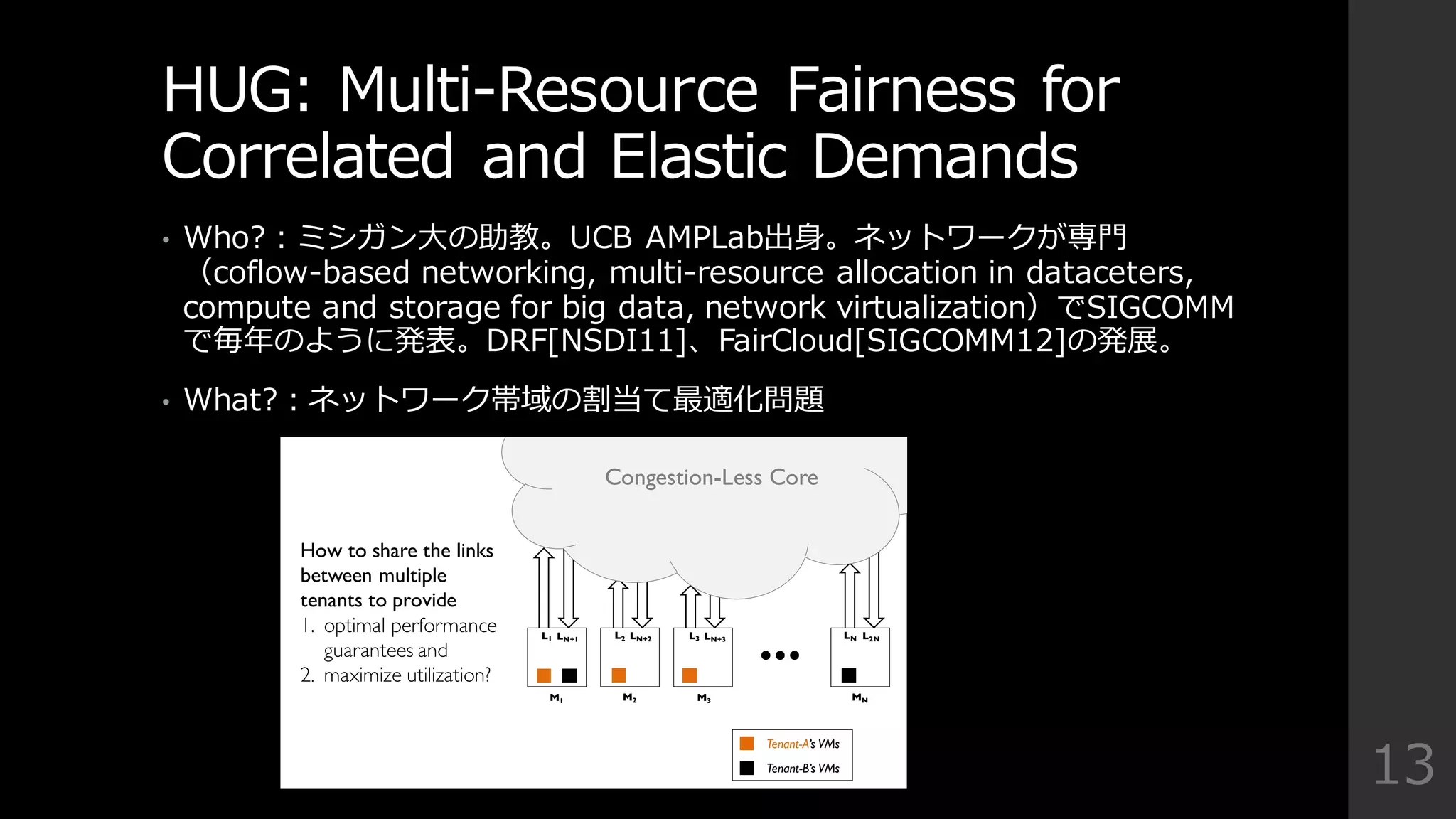 HUG:  Multi-‐‑‒Resource  Fairness  for  
Correlated  and  Elastic  Demands
• Who?：ミシガン⼤大の助教。UCB  AMPLab出⾝身。ネットワークが専⾨門
（coflow-‐‑‒based  networking,  multi-‐‑‒resource  allocation  in  dataceters,  
compute  and  storage  for  big  data,  network  virtualization）でSIGCOMM
で毎年年のように発表。DRF[NSDI11]、FairCloud[SIGCOMM12]の発展。
• What?：ネットワーク帯域の割当て最適化問題
13
…
M1 M2 M3 MN
Congestion-Less Core
L1 L2 L3 LNLN+1 LN+2 LN+3 L2N
How to share the links
between multiple
tenants to provide
1. optimal performance
guarantees and
2. maximize utilization?
Tenant-A’s VMs
Tenant-B’s VMs
 