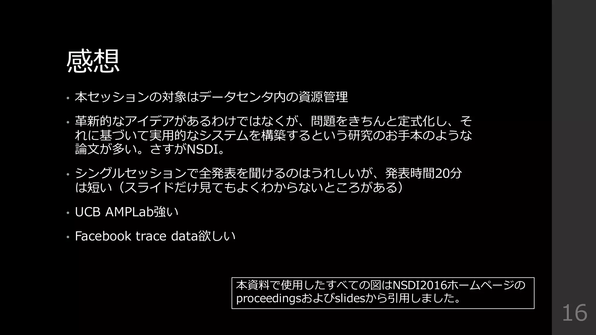 感想
• 本セッションの対象はデータセンタ内の資源管理理
• ⾰革新的なアイデアがあるわけではなくが、問題をきちんと定式化し、そ
れに基づいて実⽤用的なシステムを構築するという研究のお⼿手本のような
論論⽂文が多い。さすがNSDI。
• シングルセッションで全発表を聞けるのはうれしいが、発表時間20分
は短い（スライドだけ⾒見見てもよくわからないところがある）
• UCB  AMPLab強い
• Facebook  trace  data欲しい
16
本資料料で使⽤用したすべての図はNSDI2016ホームページの
proceedingsおよびslidesから引⽤用しました。
 