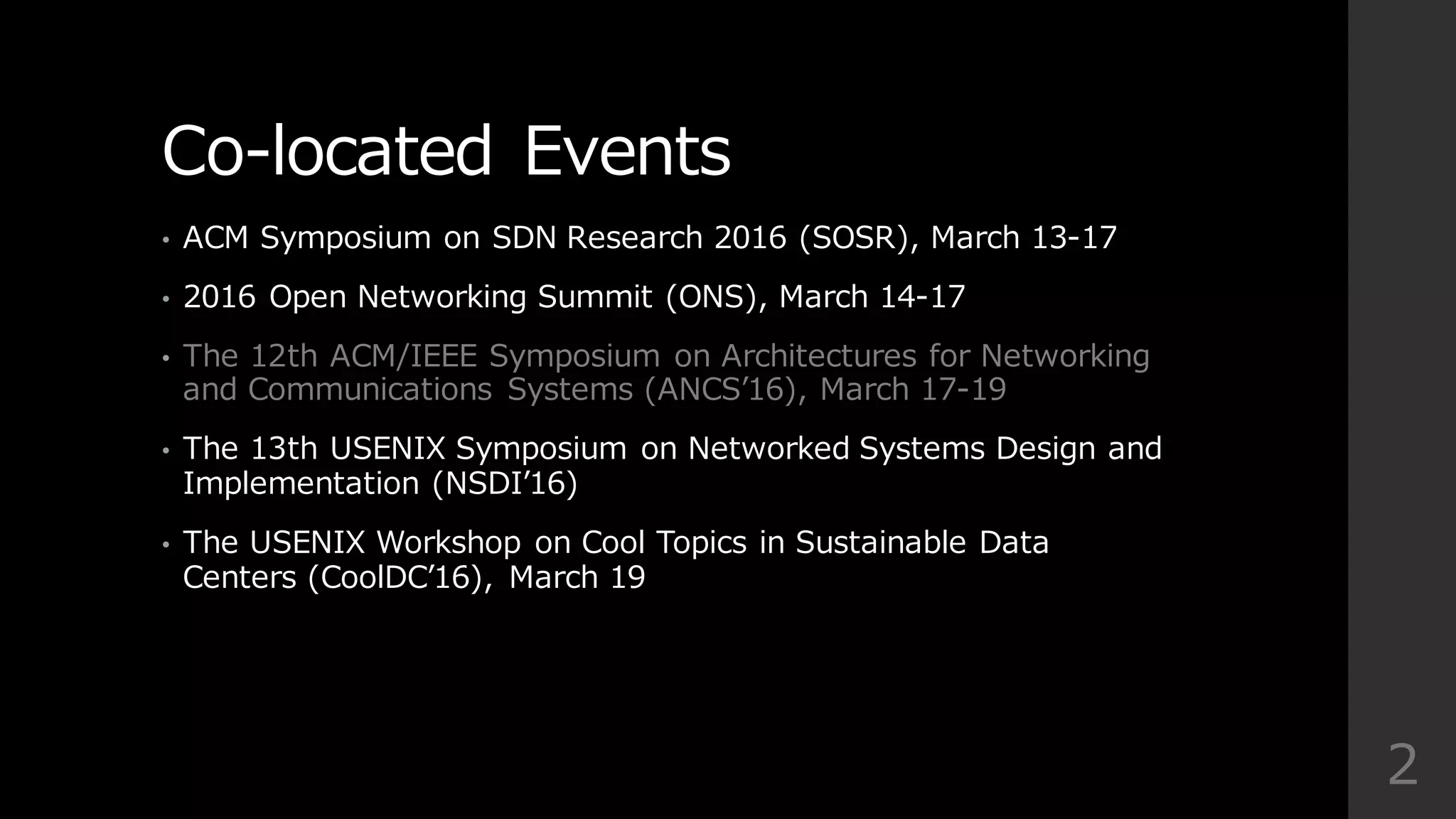 Co-‐‑‒located  Events
• ACM  Symposium  on  SDN  Research  2016  (SOSR),  March  13-‐‑‒17
• 2016  Open  Networking  Summit  (ONS),  March  14-‐‑‒17
• The  12th  ACM/IEEE  Symposium  on  Architectures  for  Networking  
and  Communications   Systems  (ANCSʼ’16),  March  17-‐‑‒19
• The  13th  USENIX  Symposium  on  Networked  Systems  Design  and  
Implementation  (NSDIʼ’16)  
• The  USENIX  Workshop  on  Cool  Topics  in  Sustainable  Data  
Centers  (CoolDCʼ’16),   March  19
2
 
