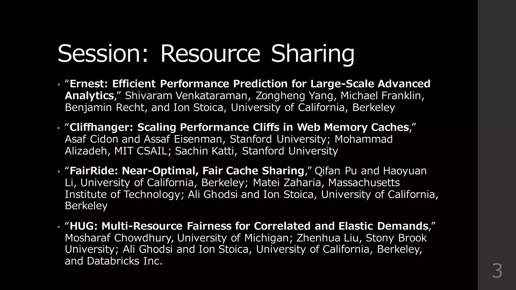 Session:  Resource  Sharing
• “Ernest:  Efficient  Performance  Prediction  for  Large-‐‑‒Scale  Advanced  
Analytics,”  Shivaram Venkataraman,  Zongheng Yang,  Michael  Franklin,  
Benjamin  Recht,  and  Ion  Stoica,  University  of  California,  Berkeley
• “Cliffhanger:  Scaling  Performance  Cliffs  in  Web  Memory  Caches,”  
Asaf Cidon and  Assaf Eisenman,  Stanford  University;  Mohammad  
Alizadeh,  MIT  CSAIL;  Sachin Katti,  Stanford  University
• “FairRide:  Near-‐‑‒Optimal,  Fair  Cache  Sharing,”  Qifan Pu  and  Haoyuan
Li,  University  of  California,  Berkeley;  Matei Zaharia,  Massachusetts  
Institute  of  Technology;  Ali  Ghodsi and  Ion  Stoica,  University  of  California,  
Berkeley
• “HUG:  Multi-‐‑‒Resource  Fairness  for  Correlated  and  Elastic  Demands,”  
Mosharaf Chowdhury,  University  of  Michigan;  Zhenhua Liu,  Stony  Brook  
University;  Ali  Ghodsi and  Ion  Stoica,  University  of  California,  Berkeley,  
and  Databricks Inc.
3
 