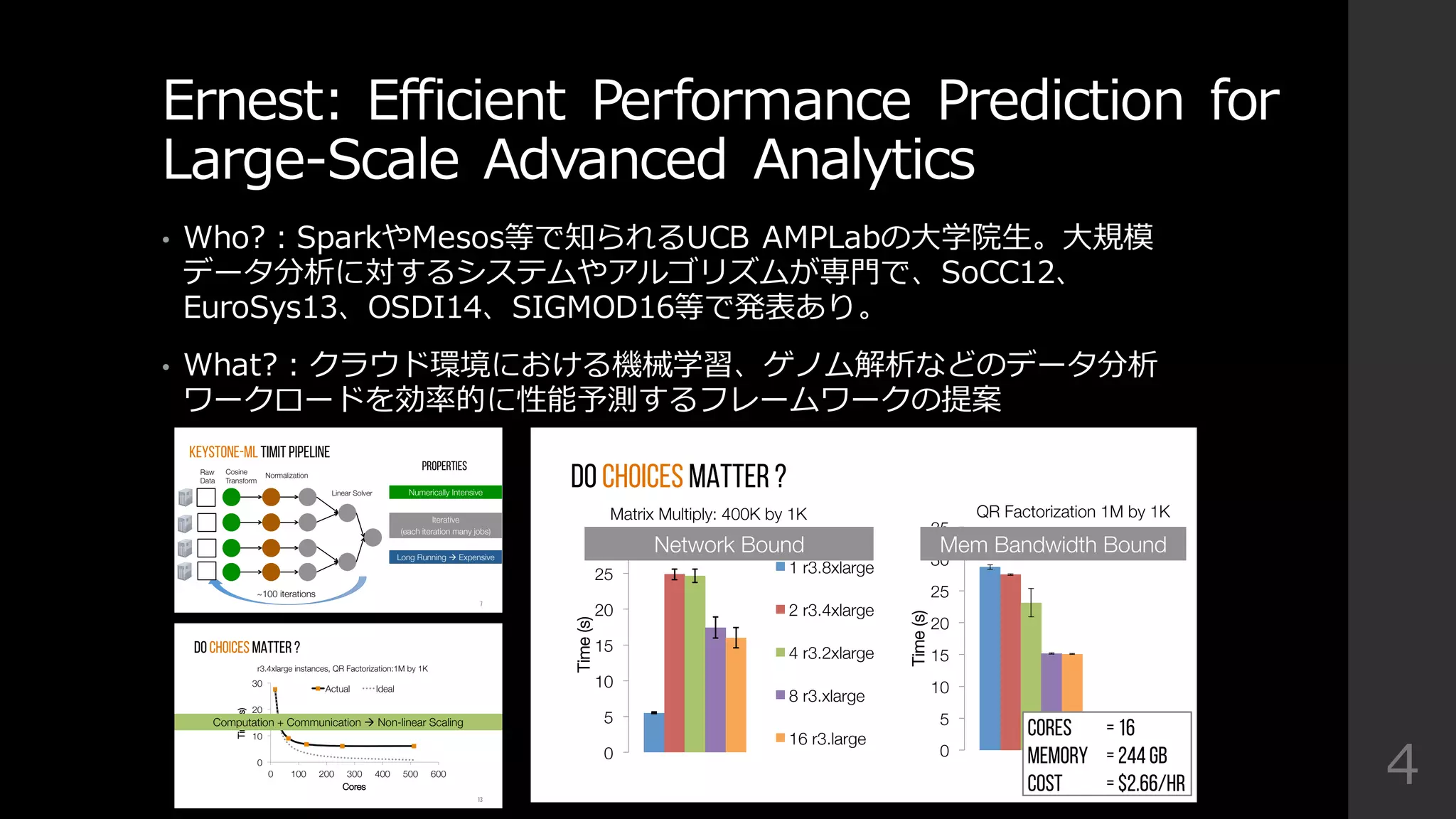 Ernest:  Efficient  Performance  Prediction  for  
Large-‐‑‒Scale  Advanced  Analytics
• Who?：SparkやMesos等で知られるUCB  AMPLabの⼤大学院⽣生。⼤大規模
データ分析に対するシステムやアルゴリズムが専⾨門で、SoCC12、
EuroSys13、OSDI14、SIGMOD16等で発表あり。
• What?：クラウド環境における機械学習、ゲノム解析などのデータ分析
ワークロードを効率率率的に性能予測するフレームワークの提案
4
DO CHOICES MATTER ?
0
5
10
15
20
25
30
Time(s)
1 r3.8xlarge
2 r3.4xlarge
4 r3.2xlarge
8 r3.xlarge
16 r3.large
Matrix Multiply: 400K by 1K 
0
5
10
15
20
25
30
35
Time(s)
QR Factorization 1M by 1K 
Network Bound
 Mem Bandwidth Bound
DO CHOICES MATTER ? MATRIX MULTIPLY
10
15
20
25
30
Time(s)
1 r3.8xlarge
2 r3.4xlarge
4 r3.2xlarge
8 r3.xlarge
Matrix size: 400K by 1K 
Cores = 16
Memory = 244 GB
Cost = $2.66/hr
Cosine
Transform
Normalization
Linear Solver
~100 iterations
Iterative 
(each iteration many jobs)
Long Running à Expensive
Numerically Intensive
7
Keystone-ML TIMIT PIPELINE
Raw
Data
Properties
0
10
20
30
0
 100
 200
 300
 400
 500
 600
Time(s)
Cores
Actual
 Ideal
r3.4xlarge instances, QR Factorization:1M by 1K 
13
Do choices MATTER ?
Computation + Communication à Non-linear Scaling
 
