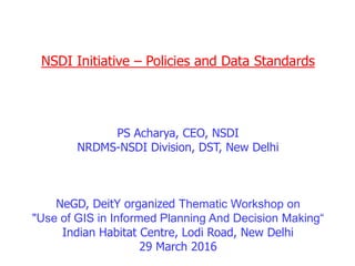 NSDI Initiative – Policies and Data Standards
PS Acharya, CEO, NSDI
NRDMS-NSDI Division, DST, New Delhi
NeGD, DeitY organized Thematic Workshop on
"Use of GIS in Informed Planning And Decision Making“
Indian Habitat Centre, Lodi Road, New Delhi
29 March 2016
 
