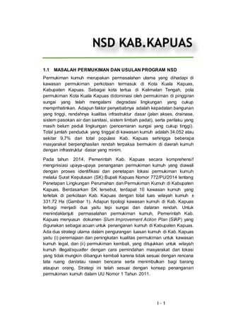 I - 1
1.1 MASALAH PERMUKIMAN DAN USULAN PROGRAM NSD
Permukiman kumuh merupakan permasalahan utama yang dihadapi di
kawasan permukiman perkotaan termasuk di Kota Kuala Kapuas,
Kabupaten Kapuas. Sebagai kota tertua di Kalimatan Tengah, pola
permukiman Kota Kuala Kapuas didominasi oleh permukiman di pinggiran
sungai yang telah mengalami degradasi lingkungan yang cukup
memprihatinkan. Adapun faktor penyebabnya adalah kepadatan bangunan
yang tinggi, rendahnya kualitas infrastruktur dasar (jalan akses, drainase,
sistem pasokan air dan sanitasi, sistem limbah padat), serta perilaku yang
masih belum peduli lingkungan (pencemaran sungai yang cukup tinggi).
Total jumlah penduduk yang tinggal di kawasan kumuh adalah 34.052 atau
sekitar 9,7% dari total populasi Kab. Kapuas sehingga beberapa
masyarakat berpenghasilan rendah terpaksa bermukim di daerah kumuh
dengan infrastruktur dasar yang minim.
Pada tahun 2014, Pemerintah Kab. Kapuas secara komprehensif
menginisiasi upaya-upaya penanganan permukiman kumuh yang diawali
dengan proses identifikasi dan penetapan lokasi permukiman kumuh
melalui Surat Keputusan (SK) Bupati Kapuas Nomor 772/PU/2014 tentang
Penetapan Lingkungan Perumahan dan Permukiman Kumuh di Kabupaten
Kapuas. Berdasarkan SK tersebut, terdapat 10 kawasan kumuh yang
terletak di perkotaan Kab. Kapuas dengan total luas wilayah kumuh ±
331.72 Ha (Gambar 1). Adapun tipologi kawasan kumuh di Kab. Kapuas
terbagi menjadi dua yaitu tepi sungai dan dataran rendah. Untuk
menindaklanjuti permasalahan permukiman kumuh, Pemerintah Kab.
Kapuas menyusun dokumen Slum Improvement Action Plan (SIAP) yang
digunakan sebagai acuan untuk penanganan kumuh di Kabupaten Kapuas.
Ada dua strategi utama dalam pengurangan luasan kumuh di Kab. Kapuas
yaitu (i) peremajaan dan peningkatan kualitas permukiman untuk kawasan
kumuh legal, dan (ii) permukiman kembali, yang ditujukkan untuk wilayah
kumuh illegal/squatter dengan cara pemindahan masyarakat dari lokasi
yang tidak mungkin dibangun kembali karena tidak sesuai dengan rencana
tata ruang dan/atau rawan bencana serta menimbulkan bagi barang
ataupun orang. Strategi ini telah sesuai dengan konsep penanganan
permukiman kumuh dalam UU Nomor 1 Tahun 2011.
NSD KAB.KAPUAS
 