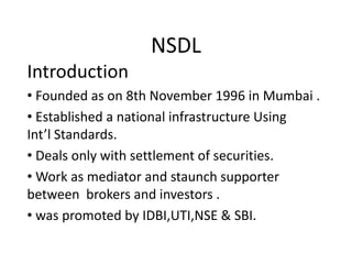 NSDL
Introduction
• Founded as on 8th November 1996 in Mumbai .
• Established a national infrastructure Using
Int’l Standards.
• Deals only with settlement of securities.
• Work as mediator and staunch supporter
between brokers and investors .
• was promoted by IDBI,UTI,NSE & SBI.
 