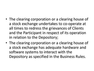 • The clearing corporation or a clearing house of
  a stock exchange undertakes to co-operate at
  all times to redress the grievances of Clients
  and the Participant in respect of its operation
  in relation to the Depository;
• The clearing corporation or a clearing house of
  a stock exchange has adequate hardware and
  software systems to interact with the
  Depository as specified in the Business Rules.
 