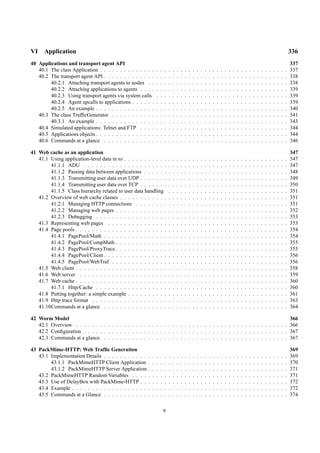 VI    Application                                                                                                                                                                                   336
40 Applications and transport agent API                                                                                                                                                             337
   40.1 The class Application . . . . . . . . . . . . . .       .   .   .   .   .   .   .   .   .   .   .   .   .   .   .   .   .   .   .   .   .   .   .   .   .   .   .   .   .   .   .   .   .   337
   40.2 The transport agent API . . . . . . . . . . . . .       .   .   .   .   .   .   .   .   .   .   .   .   .   .   .   .   .   .   .   .   .   .   .   .   .   .   .   .   .   .   .   .   .   338
        40.2.1 Attaching transport agents to nodes . .          .   .   .   .   .   .   .   .   .   .   .   .   .   .   .   .   .   .   .   .   .   .   .   .   .   .   .   .   .   .   .   .   .   338
        40.2.2 Attaching applications to agents . . . .         .   .   .   .   .   .   .   .   .   .   .   .   .   .   .   .   .   .   .   .   .   .   .   .   .   .   .   .   .   .   .   .   .   339
        40.2.3 Using transport agents via system calls          .   .   .   .   .   .   .   .   .   .   .   .   .   .   .   .   .   .   .   .   .   .   .   .   .   .   .   .   .   .   .   .   .   339
        40.2.4 Agent upcalls to applications . . . . . .        .   .   .   .   .   .   .   .   .   .   .   .   .   .   .   .   .   .   .   .   .   .   .   .   .   .   .   .   .   .   .   .   .   339
        40.2.5 An example . . . . . . . . . . . . . . .         .   .   .   .   .   .   .   .   .   .   .   .   .   .   .   .   .   .   .   .   .   .   .   .   .   .   .   .   .   .   .   .   .   340
   40.3 The class TrafﬁcGenerator . . . . . . . . . . .         .   .   .   .   .   .   .   .   .   .   .   .   .   .   .   .   .   .   .   .   .   .   .   .   .   .   .   .   .   .   .   .   .   341
        40.3.1 An example . . . . . . . . . . . . . . .         .   .   .   .   .   .   .   .   .   .   .   .   .   .   .   .   .   .   .   .   .   .   .   .   .   .   .   .   .   .   .   .   .   343
   40.4 Simulated applications: Telnet and FTP . . . .          .   .   .   .   .   .   .   .   .   .   .   .   .   .   .   .   .   .   .   .   .   .   .   .   .   .   .   .   .   .   .   .   .   344
   40.5 Applications objects . . . . . . . . . . . . . . .      .   .   .   .   .   .   .   .   .   .   .   .   .   .   .   .   .   .   .   .   .   .   .   .   .   .   .   .   .   .   .   .   .   344
   40.6 Commands at a glance . . . . . . . . . . . . .          .   .   .   .   .   .   .   .   .   .   .   .   .   .   .   .   .   .   .   .   .   .   .   .   .   .   .   .   .   .   .   .   .   346

41 Web cache as an application                                                                                                                                                                      347
   41.1 Using application-level data in ns . . . . . . . . . . .            .   .   .   .   .   .   .   .   .   .   .   .   .   .   .   .   .   .   .   .   .   .   .   .   .   .   .   .   .   .   347
        41.1.1 ADU . . . . . . . . . . . . . . . . . . . . .                .   .   .   .   .   .   .   .   .   .   .   .   .   .   .   .   .   .   .   .   .   .   .   .   .   .   .   .   .   .   347
        41.1.2 Passing data between applications . . . . . .                .   .   .   .   .   .   .   .   .   .   .   .   .   .   .   .   .   .   .   .   .   .   .   .   .   .   .   .   .   .   348
        41.1.3 Transmitting user data over UDP . . . . . . .                .   .   .   .   .   .   .   .   .   .   .   .   .   .   .   .   .   .   .   .   .   .   .   .   .   .   .   .   .   .   349
        41.1.4 Transmitting user data over TCP . . . . . . .                .   .   .   .   .   .   .   .   .   .   .   .   .   .   .   .   .   .   .   .   .   .   .   .   .   .   .   .   .   .   350
        41.1.5 Class hierarchy related to user data handling                .   .   .   .   .   .   .   .   .   .   .   .   .   .   .   .   .   .   .   .   .   .   .   .   .   .   .   .   .   .   351
   41.2 Overview of web cache classes . . . . . . . . . . . .               .   .   .   .   .   .   .   .   .   .   .   .   .   .   .   .   .   .   .   .   .   .   .   .   .   .   .   .   .   .   351
        41.2.1 Managing HTTP connections . . . . . . . .                    .   .   .   .   .   .   .   .   .   .   .   .   .   .   .   .   .   .   .   .   .   .   .   .   .   .   .   .   .   .   351
        41.2.2 Managing web pages . . . . . . . . . . . . .                 .   .   .   .   .   .   .   .   .   .   .   .   .   .   .   .   .   .   .   .   .   .   .   .   .   .   .   .   .   .   352
        41.2.3 Debugging . . . . . . . . . . . . . . . . . .                .   .   .   .   .   .   .   .   .   .   .   .   .   .   .   .   .   .   .   .   .   .   .   .   .   .   .   .   .   .   353
   41.3 Representing web pages . . . . . . . . . . . . . . .                .   .   .   .   .   .   .   .   .   .   .   .   .   .   .   .   .   .   .   .   .   .   .   .   .   .   .   .   .   .   353
   41.4 Page pools . . . . . . . . . . . . . . . . . . . . . . .            .   .   .   .   .   .   .   .   .   .   .   .   .   .   .   .   .   .   .   .   .   .   .   .   .   .   .   .   .   .   354
        41.4.1 PagePool/Math . . . . . . . . . . . . . . . .                .   .   .   .   .   .   .   .   .   .   .   .   .   .   .   .   .   .   .   .   .   .   .   .   .   .   .   .   .   .   354
        41.4.2 PagePool/CompMath . . . . . . . . . . . . .                  .   .   .   .   .   .   .   .   .   .   .   .   .   .   .   .   .   .   .   .   .   .   .   .   .   .   .   .   .   .   355
        41.4.3 PagePool/ProxyTrace . . . . . . . . . . . . .                .   .   .   .   .   .   .   .   .   .   .   .   .   .   .   .   .   .   .   .   .   .   .   .   .   .   .   .   .   .   355
        41.4.4 PagePool/Client . . . . . . . . . . . . . . . .              .   .   .   .   .   .   .   .   .   .   .   .   .   .   .   .   .   .   .   .   .   .   .   .   .   .   .   .   .   .   356
        41.4.5 PagePool/WebTraf . . . . . . . . . . . . . .                 .   .   .   .   .   .   .   .   .   .   .   .   .   .   .   .   .   .   .   .   .   .   .   .   .   .   .   .   .   .   356
   41.5 Web client . . . . . . . . . . . . . . . . . . . . . . .            .   .   .   .   .   .   .   .   .   .   .   .   .   .   .   .   .   .   .   .   .   .   .   .   .   .   .   .   .   .   358
   41.6 Web server . . . . . . . . . . . . . . . . . . . . . .              .   .   .   .   .   .   .   .   .   .   .   .   .   .   .   .   .   .   .   .   .   .   .   .   .   .   .   .   .   .   359
   41.7 Web cache . . . . . . . . . . . . . . . . . . . . . . .             .   .   .   .   .   .   .   .   .   .   .   .   .   .   .   .   .   .   .   .   .   .   .   .   .   .   .   .   .   .   360
        41.7.1 Http/Cache . . . . . . . . . . . . . . . . . .               .   .   .   .   .   .   .   .   .   .   .   .   .   .   .   .   .   .   .   .   .   .   .   .   .   .   .   .   .   .   360
   41.8 Putting together: a simple example . . . . . . . . . .              .   .   .   .   .   .   .   .   .   .   .   .   .   .   .   .   .   .   .   .   .   .   .   .   .   .   .   .   .   .   361
   41.9 Http trace format . . . . . . . . . . . . . . . . . . .             .   .   .   .   .   .   .   .   .   .   .   .   .   .   .   .   .   .   .   .   .   .   .   .   .   .   .   .   .   .   363
   41.10Commands at a glance . . . . . . . . . . . . . . . .                .   .   .   .   .   .   .   .   .   .   .   .   .   .   .   .   .   .   .   .   .   .   .   .   .   .   .   .   .   .   364

42 Worm Model                                                                                                              366
   42.1 Overview . . . . . . . . . . . . . . . . . . . . . . . . . . . . . . . . . . . . . . . . . . . . . . . . . . . . . 366
   42.2 Conﬁguration . . . . . . . . . . . . . . . . . . . . . . . . . . . . . . . . . . . . . . . . . . . . . . . . . . . 367
   42.3 Commands at a glance . . . . . . . . . . . . . . . . . . . . . . . . . . . . . . . . . . . . . . . . . . . . . . 367

43 PackMime-HTTP: Web Trafﬁc Generation                                                                                                                                                             369
   43.1 Implementation Details . . . . . . . . . . .    .   .   .   .   .   .   .   .   .   .   .   .   .   .   .   .   .   .   .   .   .   .   .   .   .   .   .   .   .   .   .   .   .   .   .   369
        43.1.1 PackMimeHTTP Client Application          .   .   .   .   .   .   .   .   .   .   .   .   .   .   .   .   .   .   .   .   .   .   .   .   .   .   .   .   .   .   .   .   .   .   .   370
        43.1.2 PackMimeHTTP Server Application          .   .   .   .   .   .   .   .   .   .   .   .   .   .   .   .   .   .   .   .   .   .   .   .   .   .   .   .   .   .   .   .   .   .   .   371
   43.2 PackMimeHTTP Random Variables . . . .           .   .   .   .   .   .   .   .   .   .   .   .   .   .   .   .   .   .   .   .   .   .   .   .   .   .   .   .   .   .   .   .   .   .   .   371
   43.3 Use of DelayBox with PackMime-HTTP . .          .   .   .   .   .   .   .   .   .   .   .   .   .   .   .   .   .   .   .   .   .   .   .   .   .   .   .   .   .   .   .   .   .   .   .   372
   43.4 Example . . . . . . . . . . . . . . . . . . .   .   .   .   .   .   .   .   .   .   .   .   .   .   .   .   .   .   .   .   .   .   .   .   .   .   .   .   .   .   .   .   .   .   .   .   372
   43.5 Commands at a Glance . . . . . . . . . . .      .   .   .   .   .   .   .   .   .   .   .   .   .   .   .   .   .   .   .   .   .   .   .   .   .   .   .   .   .   .   .   .   .   .   .   374


                                                                        9
 