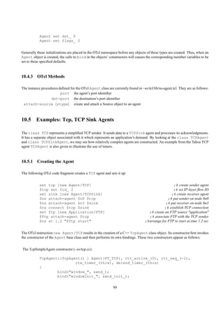 Agent set dst_ 0
            Agent set flags_ 0


Generally these initializations are placed in the OTcl namespace before any objects of these types are created. Thus, when an
Agent object is created, the calls to bind in the objects’ constructors will causes the corresponding member variables to be
set to these speciﬁed defaults.



10.4.3 OTcl Methods

The instance procedures deﬁned for the OTcl Agent class are currently found in ~ns/tcl/lib/ns-agent.tcl. They are as follows:
                         port the agent’s port identiﬁer
                   dst-port the destination’s port identiﬁer
 attach-source stype             create and attach a Source object to an agent



10.5 Examples: Tcp, TCP Sink Agents

The class TCP represents a simpliﬁed TCP sender. It sends data to a TCPSink agent and processes its acknowledgments.
It has a separate object associated with it which represents an application’s demand. By looking at the class TCPAgent
and class TCPSinkAgent, we may see how relatively complex agents are constructed. An example from the Tahoe TCP
agent TCPAgent is also given to illustrate the use of timers.



10.5.1 Creating the Agent

The following OTcl code fragment creates a TCP agent and sets it up:


            set tcp [new Agent/TCP]                                                                 ;# create sender agent
            $tcp set fid_ 2                                                                        ;# set IP-layer ﬂow ID
            set sink [new Agent/TCPSink]                                                          ;# create receiver agent
            $ns attach-agent $n0 $tcp                                                           ;# put sender on node $n0
            $ns attach-agent $n3 $sink                                                         ;# put receiver on node $n3
            $ns connect $tcp $sink                                                            ;# establish TCP connection
            set ftp [new Application/FTP]                                           ;# create an FTP source "application"
            $ftp attach-agent $tcp                                                  ;# associate FTP with the TCP sender
            $ns at 1.2 "$ftp start"                                               ;#arrange for FTP to start at time 1.2 sec


The OTcl instruction new Agent/TCP results in the creation of a C++ TcpAgent class object. Its constructor ﬁrst invokes
the constructor of the Agent base class and then performs its own bindings. These two constructors appear as follows:


The TcpSimpleAgent constructor (~ns/tcp.cc):

            TcpAgent::TcpAgent() : Agent(PT_TCP), rtt_active_(0), rtt_seq_(-1),
                            rtx_timer_(this), delsnd_timer_(this)
            {
                    bind("window_", &wnd_);
                    bind("windowInit_", &wnd_init_);

                                                             99
 