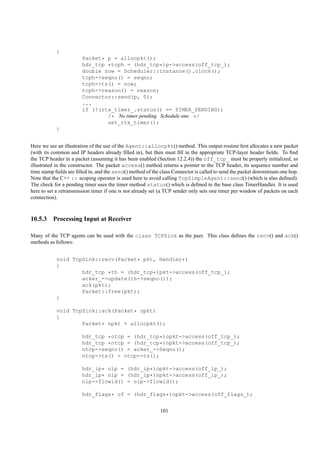{
                       Packet* p = allocpkt();
                       hdr_tcp *tcph = (hdr_tcp*)p->access(off_tcp_);
                       double now = Scheduler::instance().clock();
                       tcph->seqno() = seqno;
                       tcph->ts() = now;
                       tcph->reason() = reason;
                       Connector::send(p, 0);
                       ...
                       if (!(rtx_timer_.status() == TIMER_PENDING))
                               /* No timer pending. Schedule one. */
                               set_rtx_timer();
           }


Here we see an illustration of the use of the Agent::allocpkt() method. This output routine ﬁrst allocates a new packet
(with its common and IP headers already ﬁlled in), but then must ﬁll in the appropriate TCP-layer header ﬁelds. To ﬁnd
the TCP header in a packet (assuming it has been enabled (Section 12.2.4)) the off_tcp_ must be properly initialized, as
illustrated in the constructor. The packet access() method returns a pointer to the TCP header, its sequence number and
time stamp ﬁelds are ﬁlled in, and the send() method of the class Connector is called to send the packet downstream one hop.
Note that the C++ :: scoping operator is used here to avoid calling TcpSimpleAgent::send() (which is also deﬁned).
The check for a pending timer uses the timer method status() which is deﬁned in the base class TimerHandler. It is used
here to set a retransmission timer if one is not already set (a TCP sender only sets one timer per window of packets on each
connection).



10.5.3 Processing Input at Receiver

Many of the TCP agents can be used with the class TCPSink as the peer. This class deﬁnes the recv() and ack()
methods as follows:


           void TcpSink::recv(Packet* pkt, Handler*)
           {
                   hdr_tcp *th = (hdr_tcp*)pkt->access(off_tcp_);
                   acker_->update(th->seqno());
                   ack(pkt);
                   Packet::free(pkt);
           }

           void TcpSink::ack(Packet* opkt)
           {
                   Packet* npkt = allocpkt();

                       hdr_tcp *otcp = (hdr_tcp*)opkt->access(off_tcp_);
                       hdr_tcp *ntcp = (hdr_tcp*)npkt->access(off_tcp_);
                       ntcp->seqno() = acker_->Seqno();
                       ntcp->ts() = otcp->ts();

                       hdr_ip* oip = (hdr_ip*)opkt->access(off_ip_);
                       hdr_ip* nip = (hdr_ip*)npkt->access(off_ip_);
                       nip->flowid() = oip->flowid();

                       hdr_flags* of = (hdr_flags*)opkt->access(off_flags_);


                                                            101
 