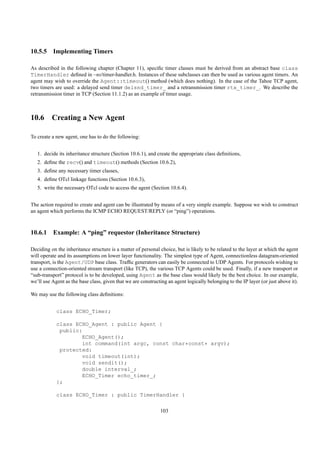 10.5.5 Implementing Timers

As described in the following chapter (Chapter 11), speciﬁc timer classes must be derived from an abstract base class
TimerHandler deﬁned in ~ns/timer-handler.h. Instances of these subclasses can then be used as various agent timers. An
agent may wish to override the Agent::timeout() method (which does nothing). In the case of the Tahoe TCP agent,
two timers are used: a delayed send timer delsnd_timer_ and a retransmission timer rtx_timer_. We describe the
retransmission timer in TCP (Section 11.1.2) as an example of timer usage.



10.6 Creating a New Agent

To create a new agent, one has to do the following:


   1. decide its inheritance structure (Section 10.6.1), and create the appropriate class deﬁnitions,
   2. deﬁne the recv() and timeout() methods (Section 10.6.2),
   3. deﬁne any necessary timer classes,
   4. deﬁne OTcl linkage functions (Section 10.6.3),
   5. write the necessary OTcl code to access the agent (Section 10.6.4).


The action required to create and agent can be illustrated by means of a very simple example. Suppose we wish to construct
an agent which performs the ICMP ECHO REQUEST/REPLY (or “ping”) operations.



10.6.1 Example: A “ping” requestor (Inheritance Structure)

Deciding on the inheritance structure is a matter of personal choice, but is likely to be related to the layer at which the agent
will operate and its assumptions on lower layer functionality. The simplest type of Agent, connectionless datagram-oriented
transport, is the Agent/UDP base class. Trafﬁc generators can easily be connected to UDP Agents. For protocols wishing to
use a connection-oriented stream transport (like TCP), the various TCP Agents could be used. Finally, if a new transport or
“sub-transport” protocol is to be developed, using Agent as the base class would likely be the best choice. In our example,
we’ll use Agent as the base class, given that we are constructing an agent logically belonging to the IP layer (or just above it).

We may use the following class deﬁnitions:


            class ECHO_Timer;

            class ECHO_Agent : public Agent {
             public:
                    ECHO_Agent();
                    int command(int argc, const char*const* argv);
             protected:
                    void timeout(int);
                    void sendit();
                    double interval_;
                    ECHO_Timer echo_timer_;
            };

            class ECHO_Timer : public TimerHandler {

                                                              103
 